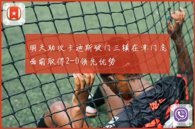 明天助攻卡迪斯破门三镇在津门虎面前取得2-0领先优势