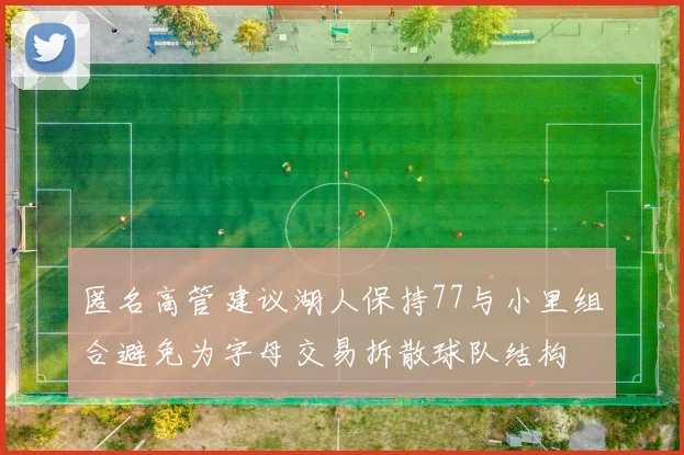 匿名高管建议湖人保持77与小里组合避免为字母交易拆散球队结构