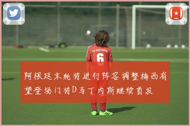 阿根廷末轮将进行阵容调整梅西有望登场门将D马丁内斯继续首发