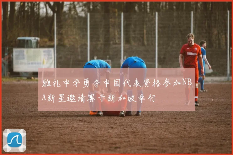 雅礼中学勇夺中国代表资格参加NBA新星邀请赛于新加坡举行