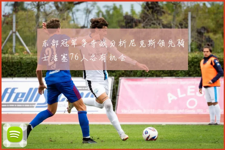 东部冠军争夺战分析尼克斯领先骑士活塞76人各有机会