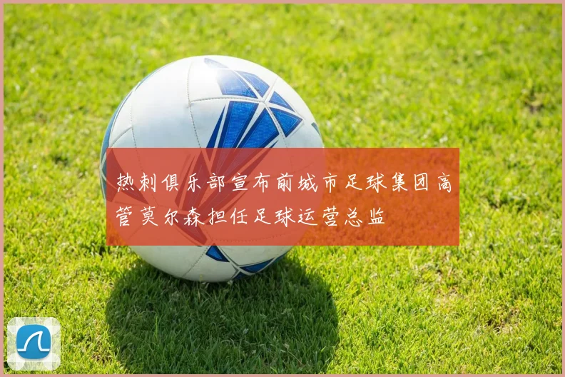 热刺俱乐部宣布前城市足球集团高管莫尔森担任足球运营总监