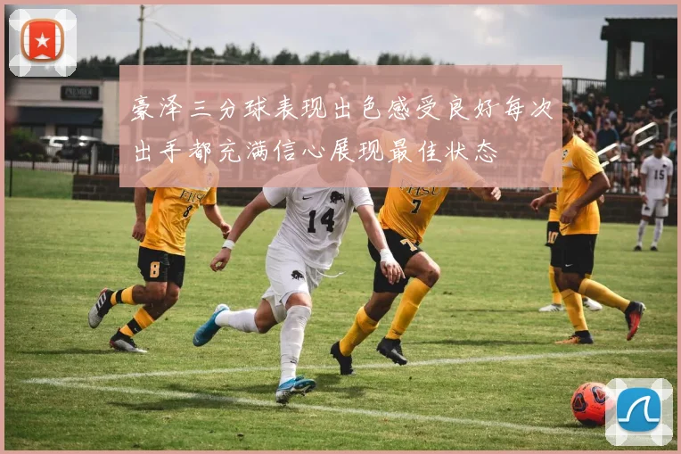豪泽三分球表现出色感受良好每次出手都充满信心展现最佳状态