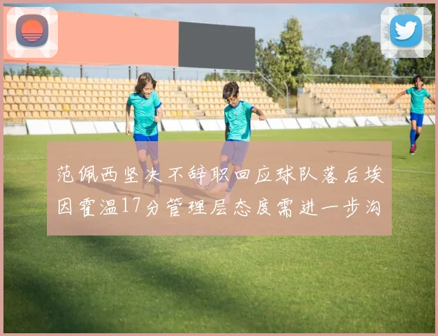范佩西坚决不辞职回应球队落后埃因霍温17分管理层态度需进一步沟通