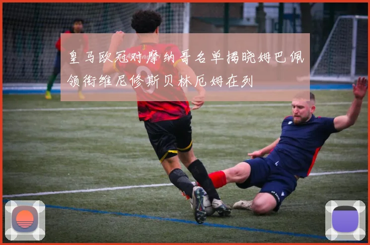 皇马欧冠对摩纳哥名单揭晓姆巴佩领衔维尼修斯贝林厄姆在列