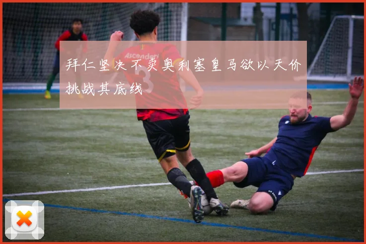 拜仁坚决不卖奥利塞皇马欲以天价挑战其底线
