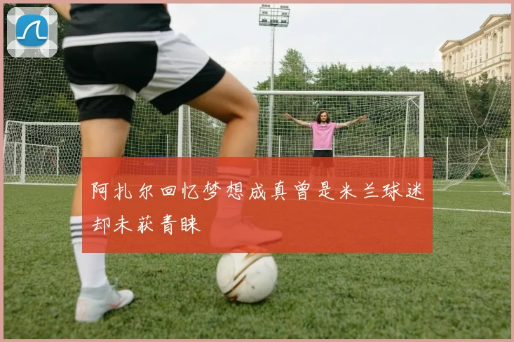 阿扎尔回忆梦想成真曾是米兰球迷却未获青睐