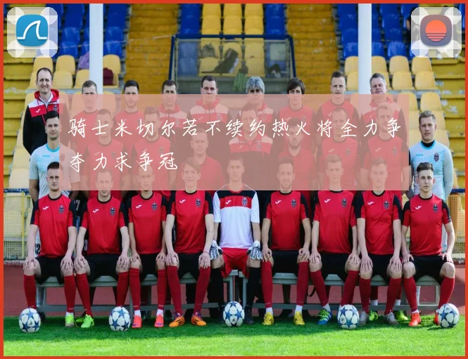 骑士米切尔若不续约热火将全力争夺力求争冠