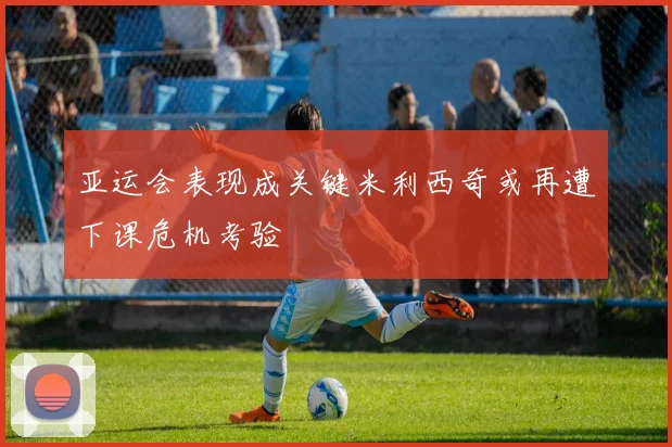 亚运会表现成关键米利西奇或再遭下课危机考验
