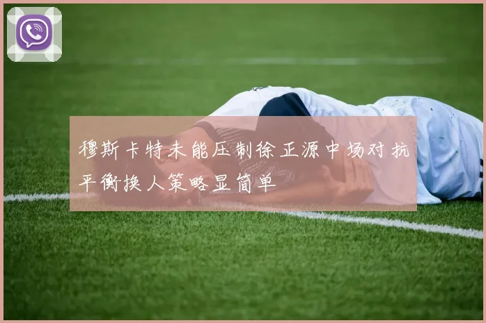 穆斯卡特未能压制徐正源中场对抗平衡换人策略显简单