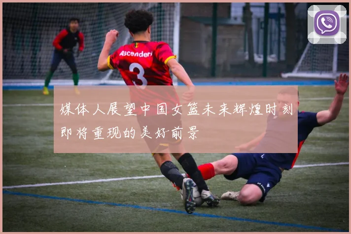 媒体人展望中国女篮未来辉煌时刻即将重现的美好前景